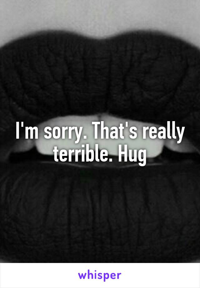 I'm sorry. That's really terrible. Hug