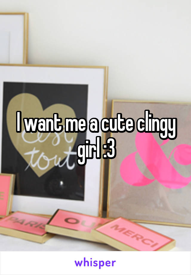 I want me a cute clingy girl :3