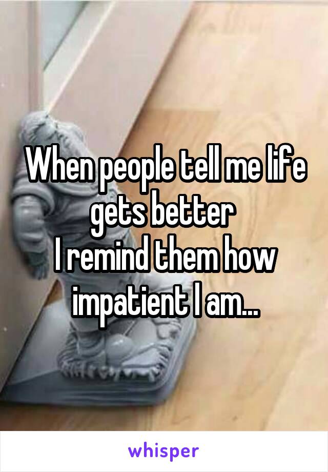 When people tell me life gets better 
I remind them how impatient I am...