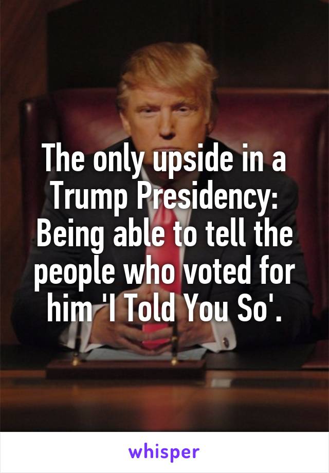 The only upside in a Trump Presidency:
Being able to tell the people who voted for him 'I Told You So'.