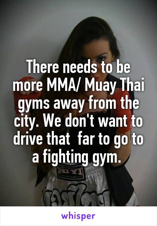 There needs to be more MMA/ Muay Thai gyms away from the city. We don't want to drive that  far to go to a fighting gym. 