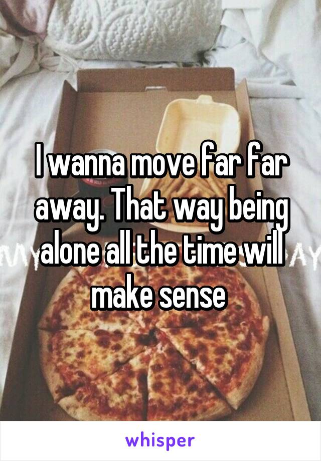 I wanna move far far away. That way being alone all the time will make sense 