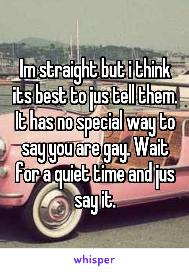 Im straight but i think its best to jus tell them. It has no special way to say you are gay. Wait for a quiet time and jus say it.