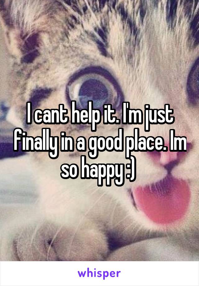 I cant help it. I'm just finally in a good place. Im so happy :) 