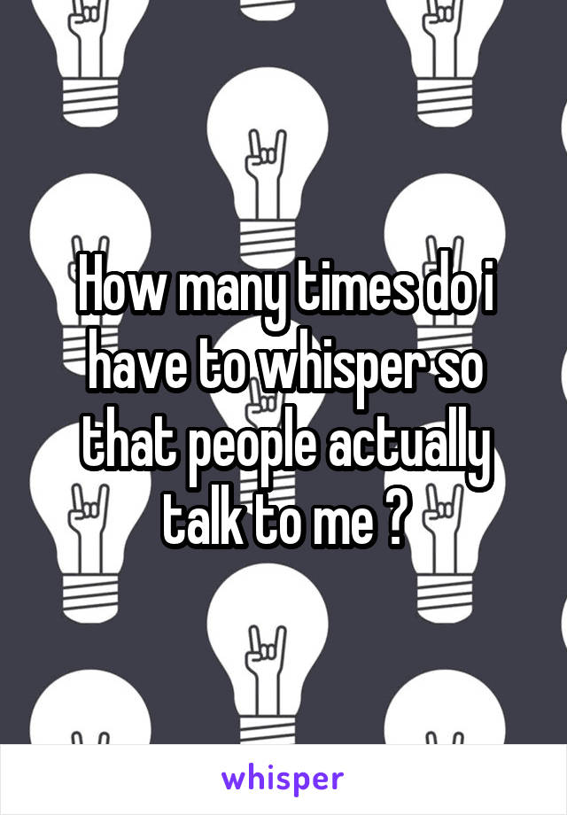 How many times do i have to whisper so that people actually talk to me ?