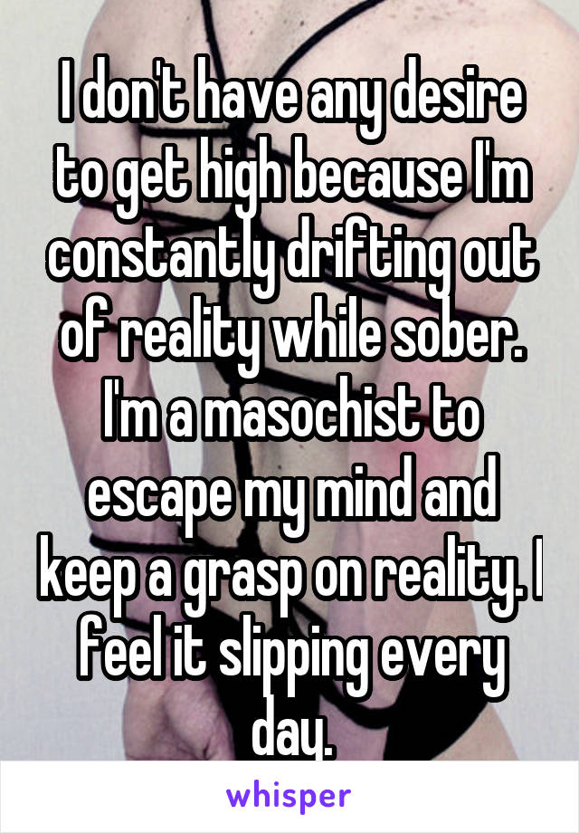 I don't have any desire to get high because I'm constantly drifting out of reality while sober. I'm a masochist to escape my mind and keep a grasp on reality. I feel it slipping every day.