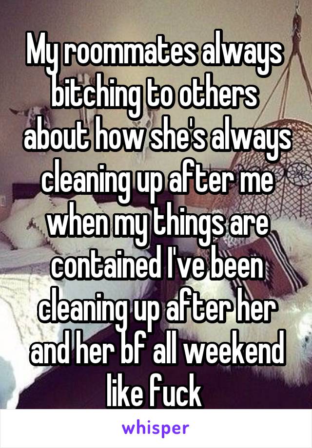 My roommates always  bitching to others  about how she's always cleaning up after me when my things are contained I've been cleaning up after her and her bf all weekend like fuck 