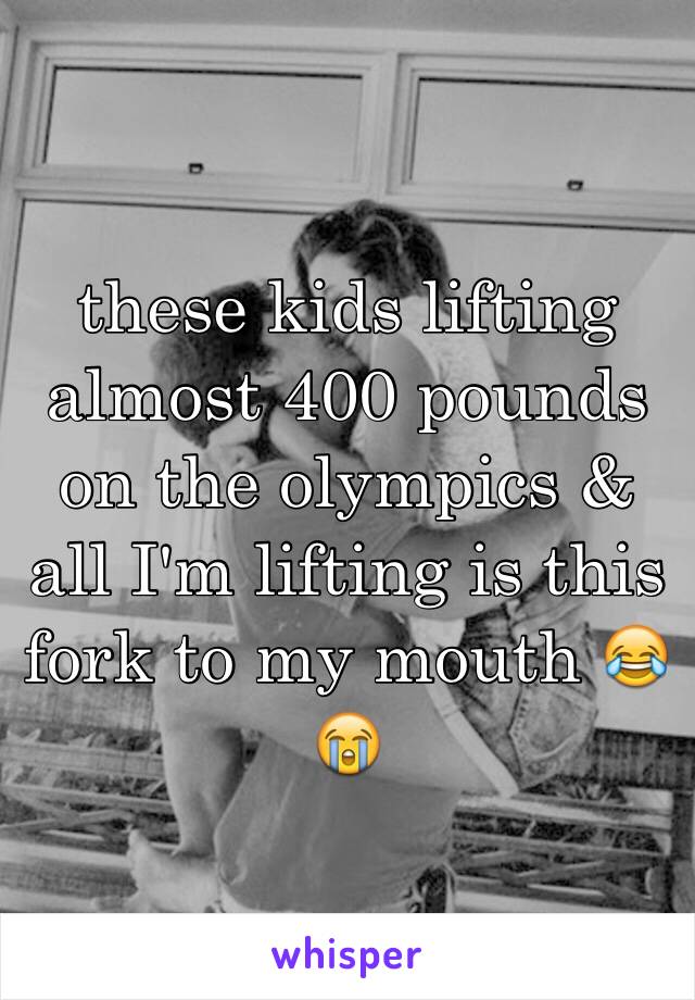 these kids lifting almost 400 pounds on the olympics & all I'm lifting is this fork to my mouth 😂😭