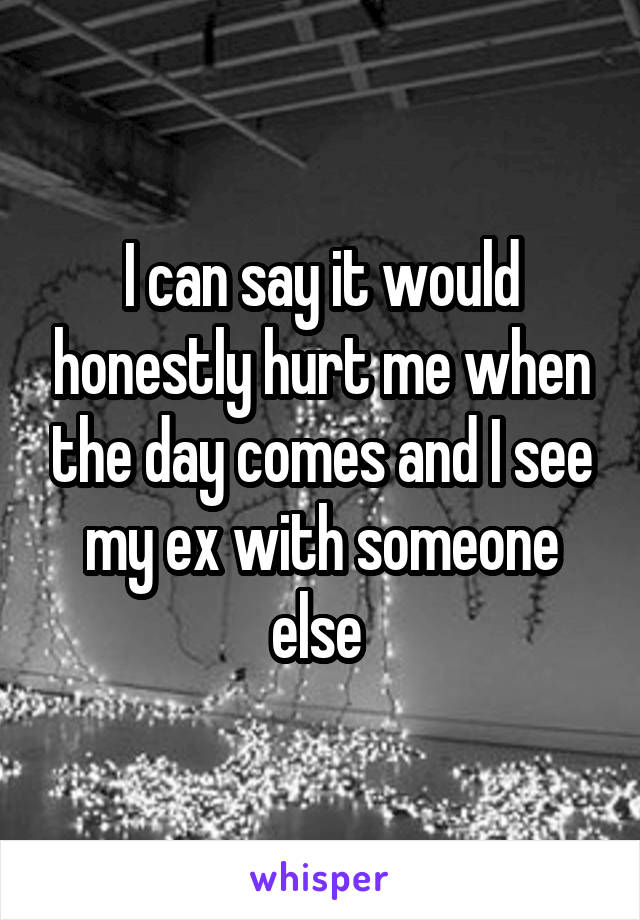 I can say it would honestly hurt me when the day comes and I see my ex with someone else 