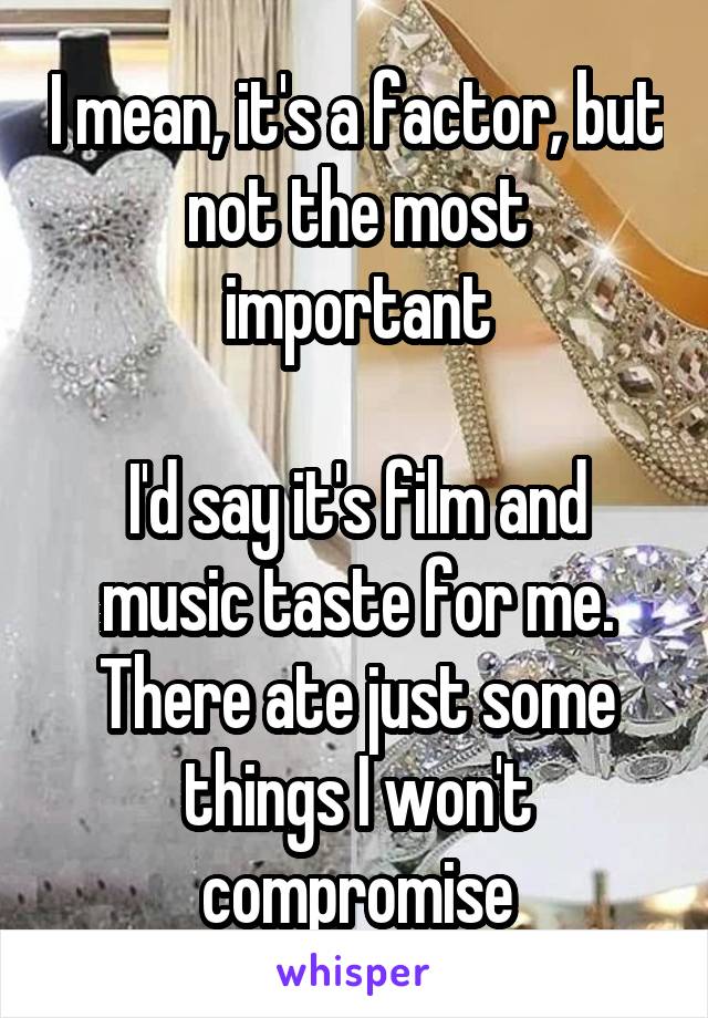 I mean, it's a factor, but not the most important

I'd say it's film and music taste for me. There ate just some things I won't compromise