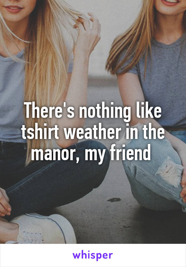 There's nothing like tshirt weather in the manor, my friend 