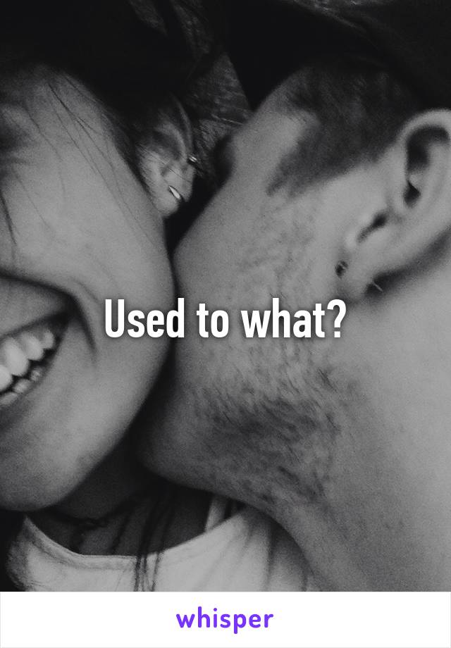 Used to what?