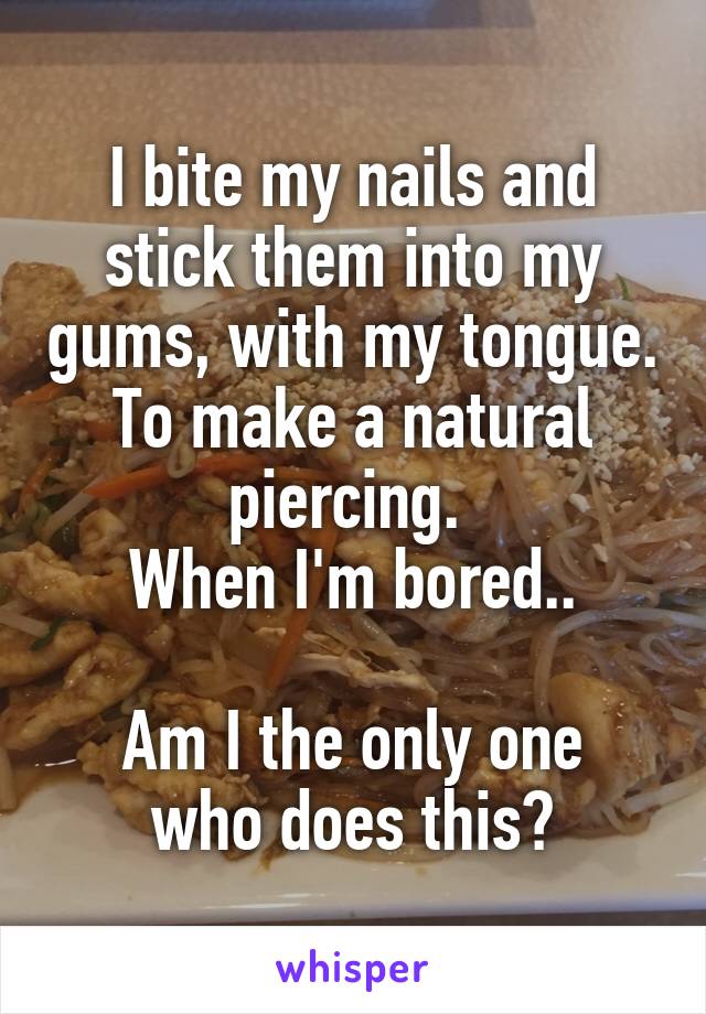 I bite my nails and stick them into my gums, with my tongue. To make a natural piercing. 
When I'm bored..

Am I the only one who does this?