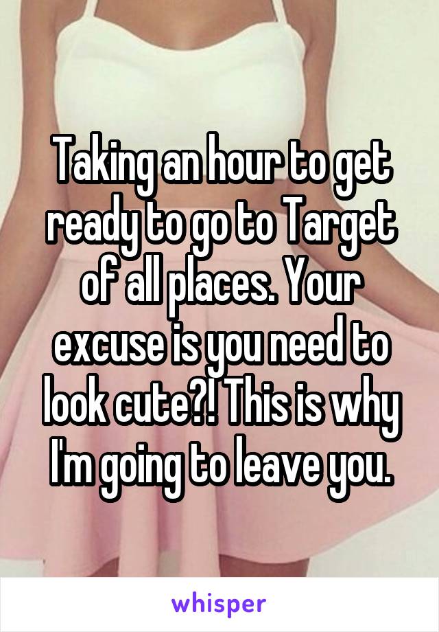 Taking an hour to get ready to go to Target of all places. Your excuse is you need to look cute?! This is why I'm going to leave you.