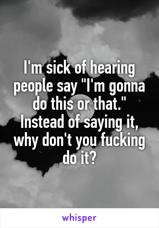 I'm sick of hearing people say "I'm gonna do this or that." Instead of saying it, why don't you fucking do it?