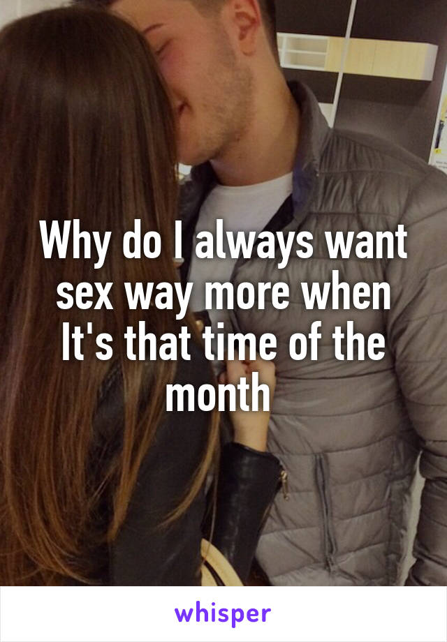 Why do I always want sex way more when It's that time of the month 