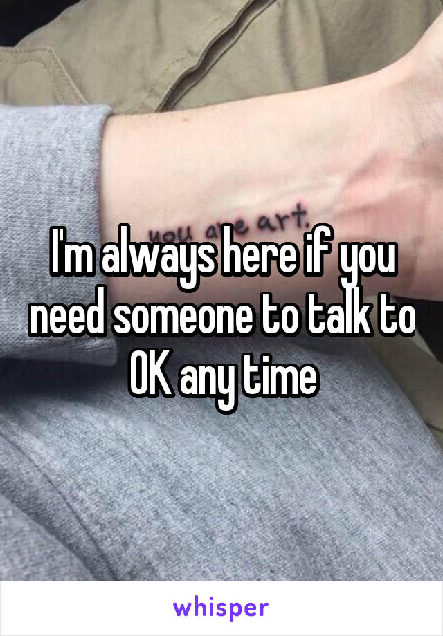 I'm always here if you need someone to talk to OK any time