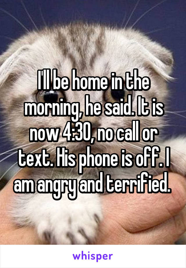 I'll be home in the morning, he said. It is now 4:30, no call or text. His phone is off. I am angry and terrified. 