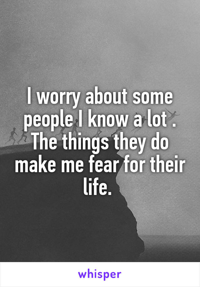 I worry about some people I know a lot . The things they do make me fear for their life. 