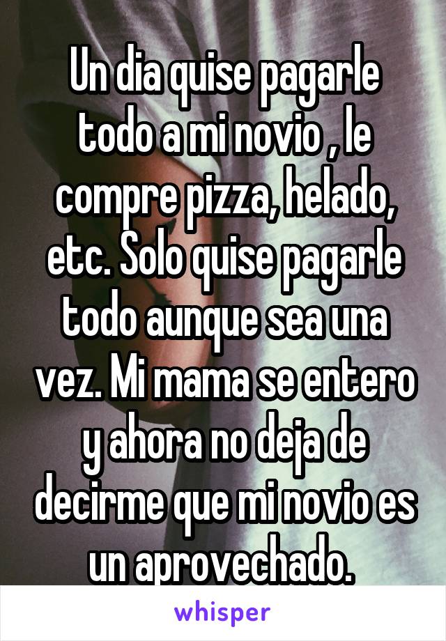 Un dia quise pagarle todo a mi novio , le compre pizza, helado, etc. Solo quise pagarle todo aunque sea una vez. Mi mama se entero y ahora no deja de decirme que mi novio es un aprovechado. 