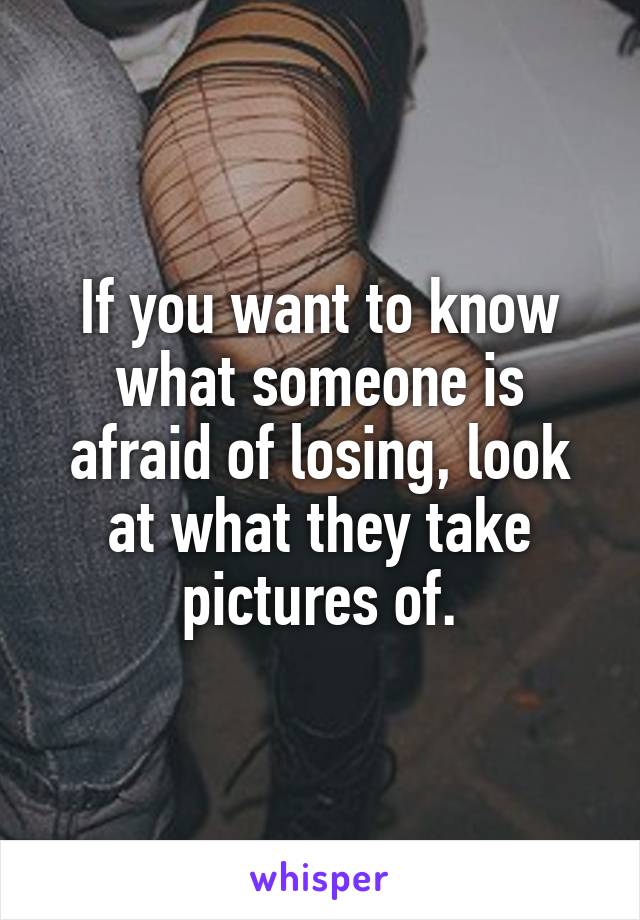 If you want to know what someone is afraid of losing, look at what they take pictures of.