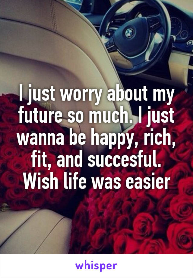 I just worry about my future so much. I just wanna be happy, rich, fit, and succesful. Wish life was easier