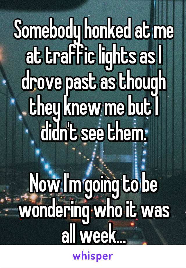 Somebody honked at me at traffic lights as I drove past as though they knew me but I didn't see them.

Now I'm going to be wondering who it was all week...