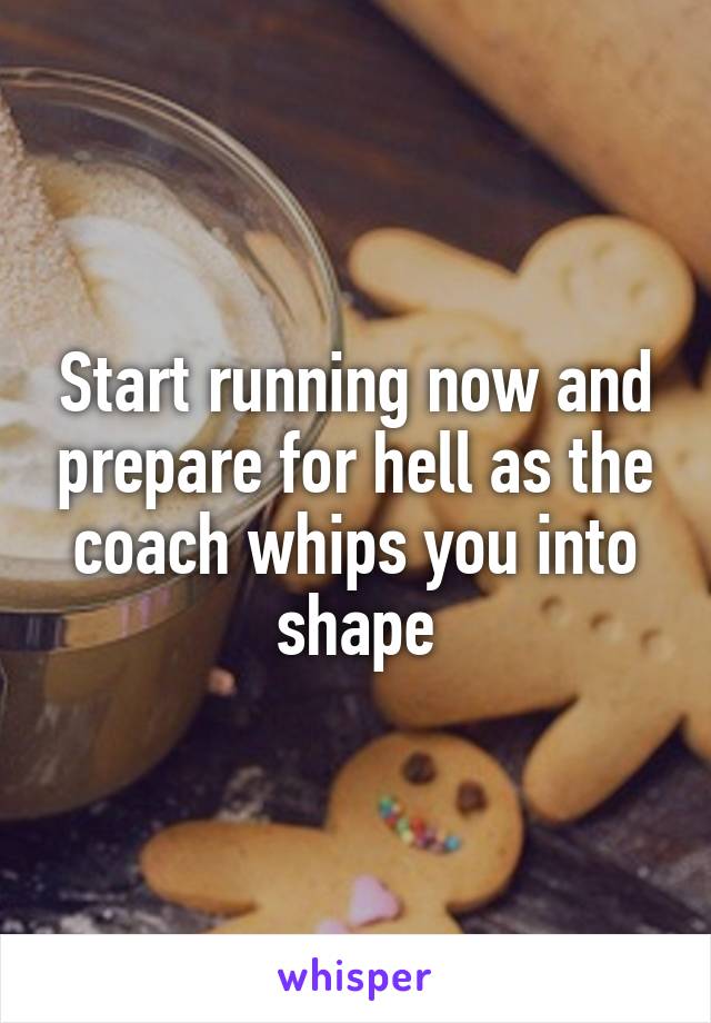 Start running now and prepare for hell as the coach whips you into shape