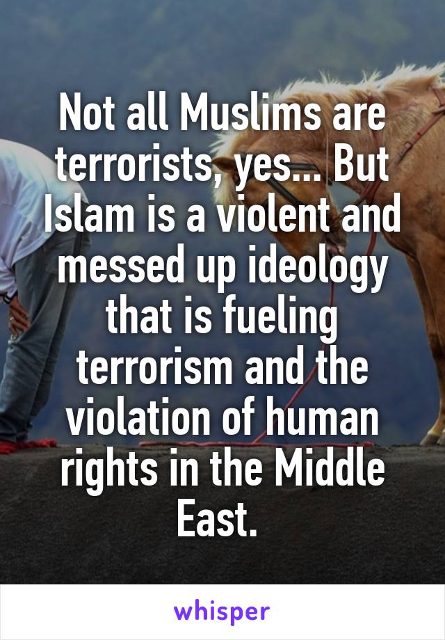 Not all Muslims are terrorists, yes... But Islam is a violent and messed up ideology that is fueling terrorism and the violation of human rights in the Middle East. 