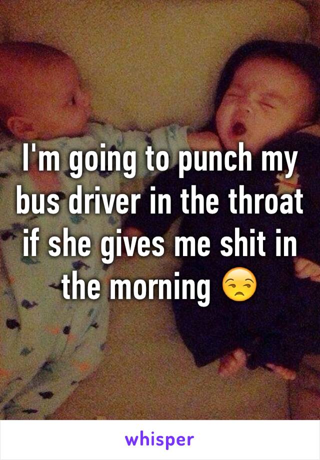 I'm going to punch my bus driver in the throat if she gives me shit in the morning 😒