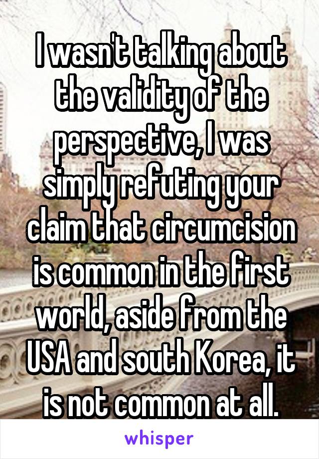 I wasn't talking about the validity of the perspective, I was simply refuting your claim that circumcision is common in the first world, aside from the USA and south Korea, it is not common at all.