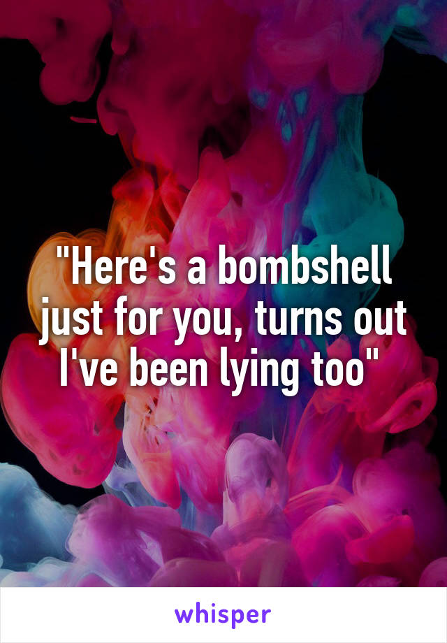 "Here's a bombshell just for you, turns out I've been lying too" 