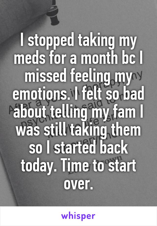 I stopped taking my meds for a month bc I missed feeling my emotions. I felt so bad about telling my fam I was still taking them so I started back today. Time to start over.