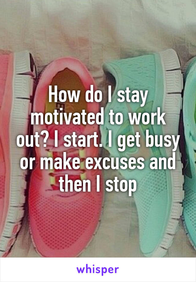 How do I stay motivated to work out? I start. I get busy or make excuses and then I stop