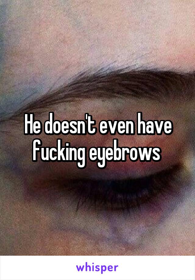 He doesn't even have fucking eyebrows 