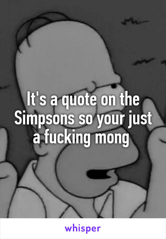 It's a quote on the Simpsons so your just a fucking mong 