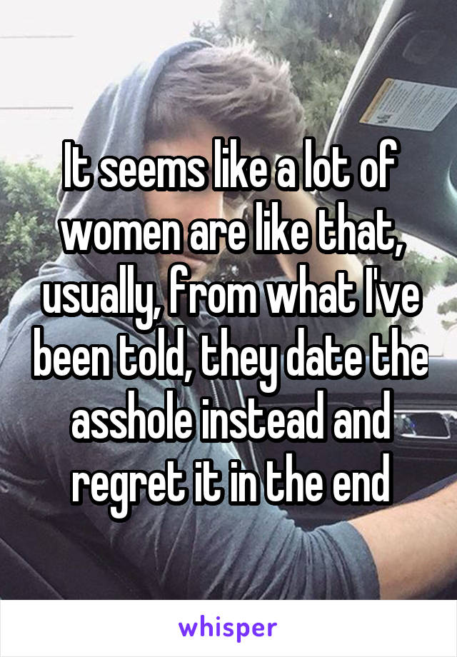 It seems like a lot of women are like that, usually, from what I've been told, they date the asshole instead and regret it in the end