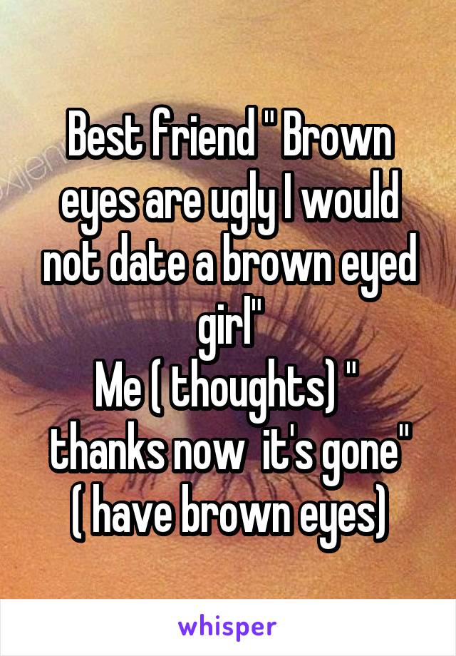 Best friend " Brown eyes are ugly I would not date a brown eyed girl"
Me ( thoughts) "  thanks now  it's gone"
( have brown eyes)