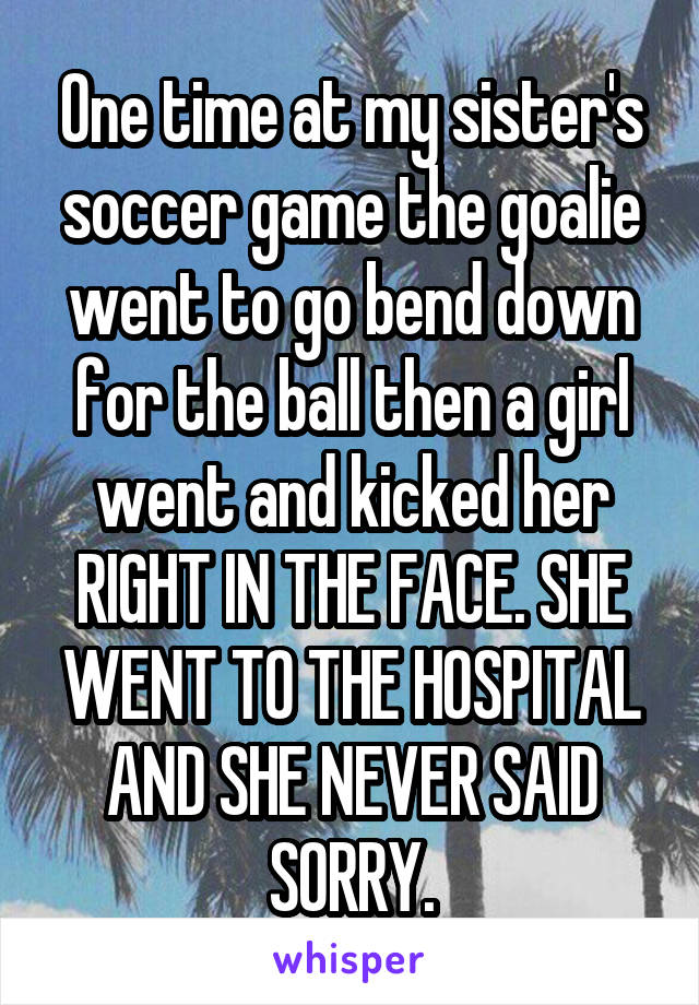 One time at my sister's soccer game the goalie went to go bend down for the ball then a girl went and kicked her RIGHT IN THE FACE. SHE WENT TO THE HOSPITAL AND SHE NEVER SAID SORRY.