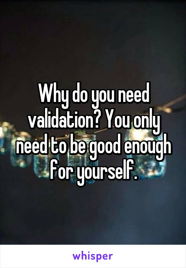 Why do you need validation? You only need to be good enough for yourself.