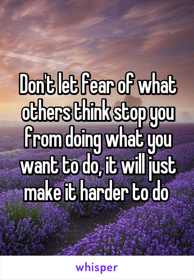 Don't let fear of what others think stop you from doing what you want to do, it will just make it harder to do 