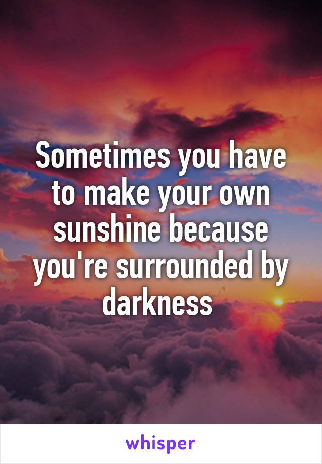 Sometimes you have to make your own sunshine because you're surrounded by darkness 