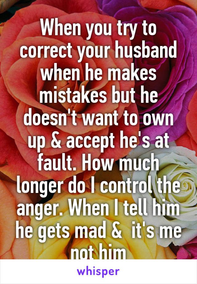 When you try to correct your husband when he makes mistakes but he doesn't want to own up & accept he's at fault. How much longer do I control the anger. When I tell him he gets mad &  it's me not him