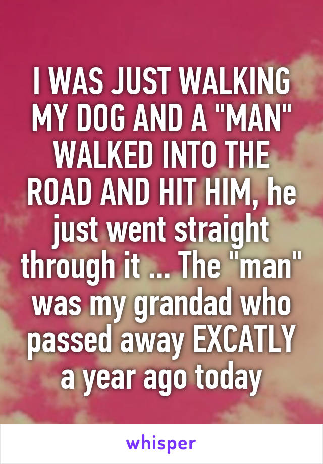 I WAS JUST WALKING MY DOG AND A "MAN" WALKED INTO THE ROAD AND HIT HIM, he just went straight through it ... The "man" was my grandad who passed away EXCATLY a year ago today