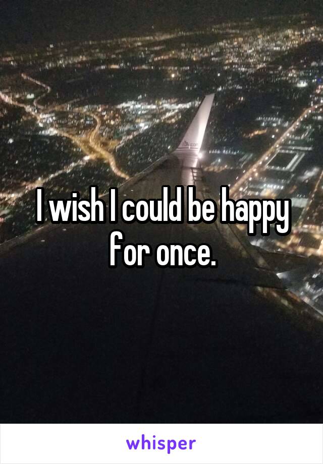 I wish I could be happy for once.