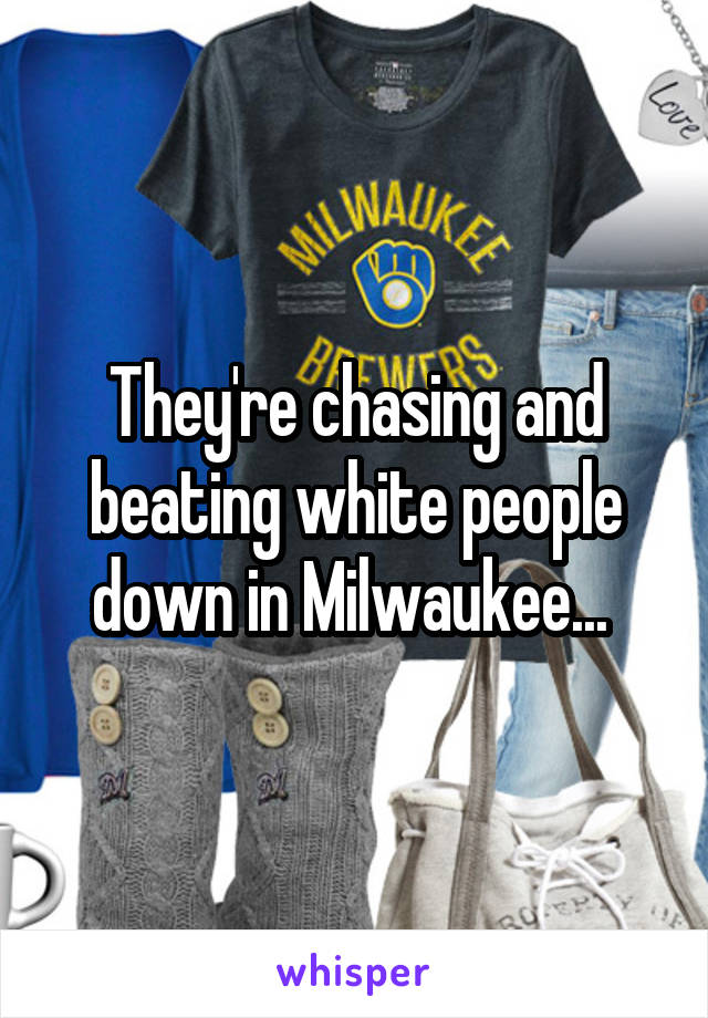 They're chasing and beating white people down in Milwaukee... 