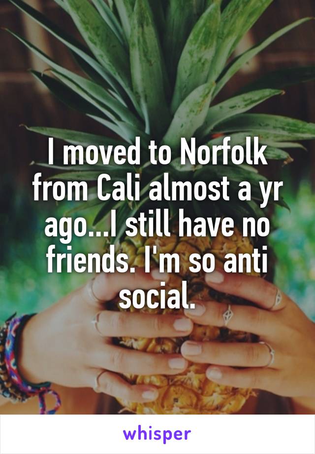 I moved to Norfolk from Cali almost a yr ago...I still have no friends. I'm so anti social.