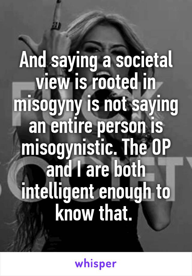 And saying a societal view is rooted in misogyny is not saying an entire person is misogynistic. The OP and I are both intelligent enough to know that. 