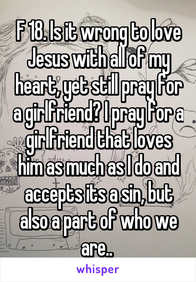 F 18. Is it wrong to love Jesus with all of my heart, yet still pray for a girlfriend? I pray for a girlfriend that loves him as much as I do and accepts its a sin, but also a part of who we are.. 