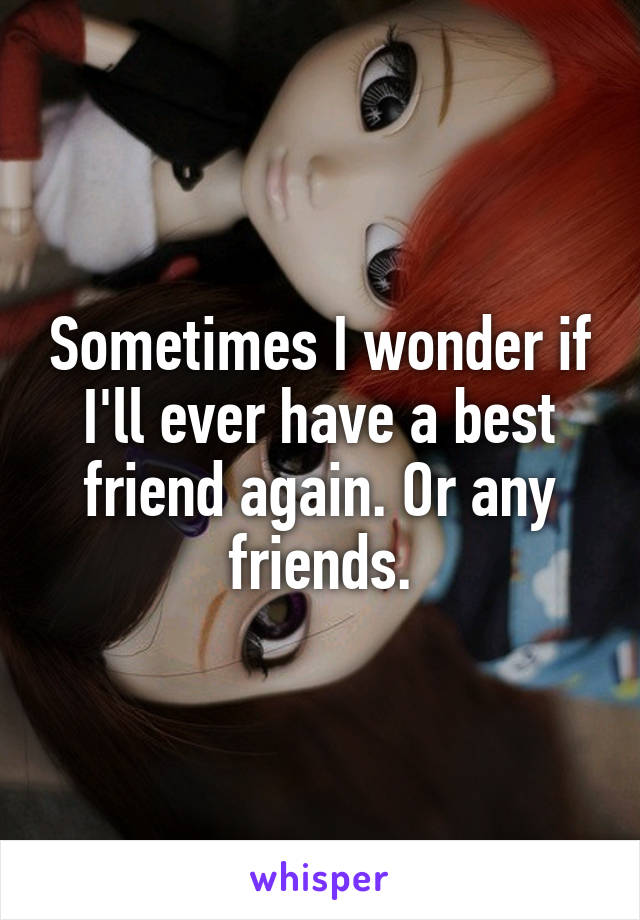 Sometimes I wonder if I'll ever have a best friend again. Or any friends.